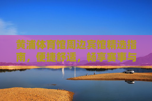 黄浦体育馆周边宾馆精选指南，便捷舒适，畅享赛事与都市活力，黄浦体育馆周边宾馆精选，便捷舒适畅享赛事都市活力