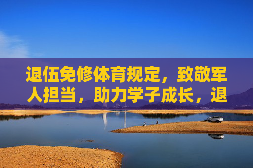 退伍免修体育规定，致敬军人担当，助力学子成长，退伍免修体育，致敬军人担当，助力学子成长