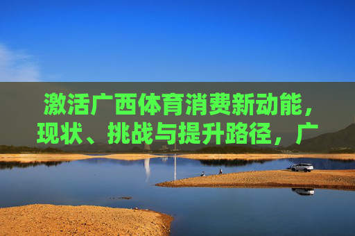 激活广西体育消费新动能，现状、挑战与提升路径，广西体育消费新动能激活，现状、挑战与提升路径