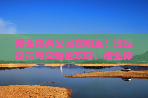 诺亚体育公园在哪里？地理位置与交通全攻略，诺亚体育公园地理位置与交通全攻略