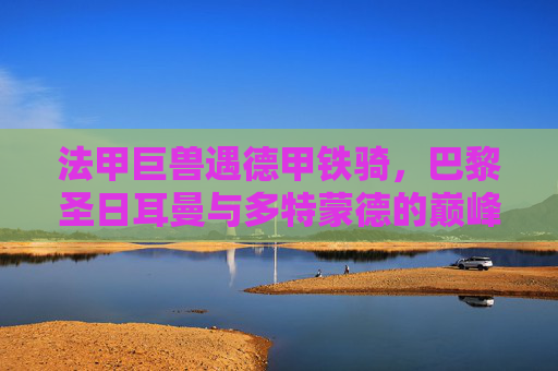 法甲巨兽遇德甲铁骑，巴黎圣日耳曼与多特蒙德的巅峰对决，法甲巨兽VS德甲铁骑，巴黎圣日耳曼与多特蒙德巅峰对决