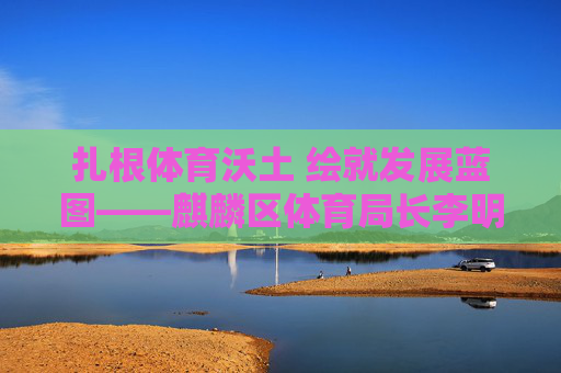 扎根体育沃土 绘就发展蓝图——麒麟区体育局长李明履职纪实,扎根体育沃土 绘就发展蓝图——李明履职纪实 扎根体育沃土 绘就发展蓝图——麒麟区体育局长李明履职纪实,扎根体育沃土 绘就发展蓝图——李明履职纪实