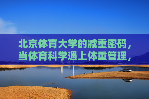 北京体育大学的减重密码，当体育科学遇上体重管理，北体大减重密码，体育科学遇上体重管理