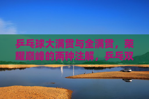 乒乓球大满贯与全满贯,荣耀巅峰的两种注解,乒乓双满贯,荣耀巅峰的两种注解 乒乓球大满贯与全满贯,荣耀巅峰的两种注解,乒乓双满贯,荣耀巅峰的两种注解
