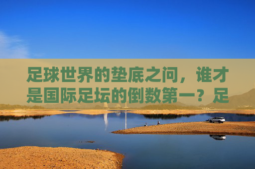 足球世界的垫底之问，谁才是国际足坛的倒数第一？足球垫底之问，国际足坛倒数第一是谁？