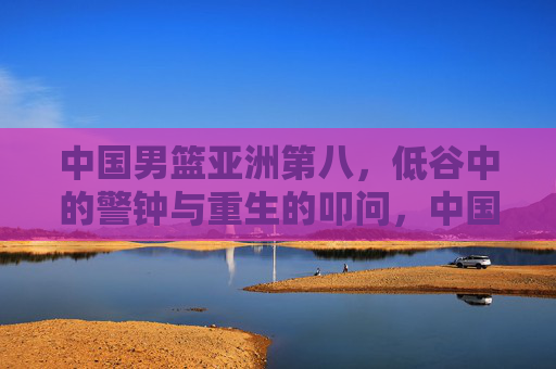 中国男篮亚洲第八,低谷中的警钟与重生的叩问,中国男篮亚洲第八,低谷警钟与重生叩问 中国男篮亚洲第八,低谷中的警钟与重生的叩问,中国男篮亚洲第八,低谷警钟与重生叩问