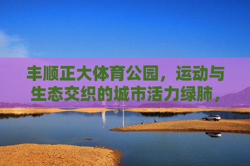丰顺正大体育公园,运动与生态交织的城市活力绿肺,丰顺正大体育公园,运动生态交织的城市活力绿肺 丰顺正大体育公园,运动与生态交织的城市活力绿肺,丰顺正大体育公园,运动生态交织的城市活力绿肺