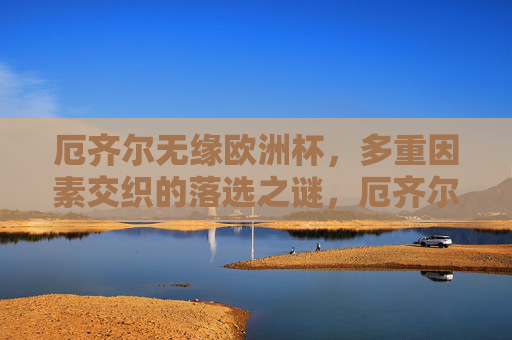 厄齐尔无缘欧洲杯,多重因素交织的落选之谜,厄齐尔无缘欧洲杯,多重因素交织的落选之谜 厄齐尔无缘欧洲杯,多重因素交织的落选之谜,厄齐尔无缘欧洲杯,多重因素交织的落选之谜