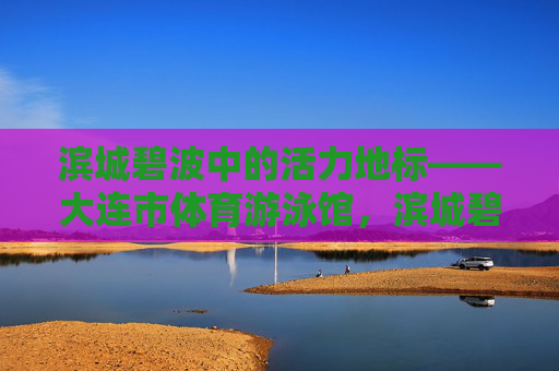 滨城碧波中的活力地标——大连市体育游泳馆,滨城碧波活力地标——大连市体育游泳馆 滨城碧波中的活力地标——大连市体育游泳馆,滨城碧波活力地标——大连市体育游泳馆
