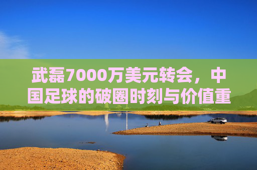 武磊7000万美元转会,中国足球的破圈时刻与价值重估,武磊7000万美元转会,中国足球破圈与价值重估 武磊7000万美元转会,中国足球的破圈时刻与价值重估,武磊7000万美元转会,中国足球破圈与价值重估
