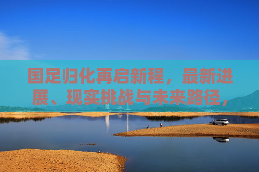 国足归化再启新程,最新进展、现实挑战与未来路径,国足归化再启新程,进展、挑战与未来路径 国足归化再启新程,最新进展、现实挑战与未来路径,国足归化再启新程,进展、挑战与未来路径