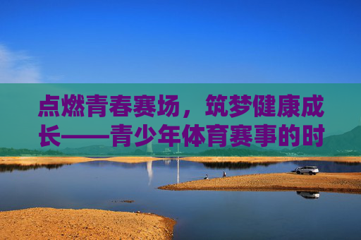 点燃青春赛场，筑梦健康成长——青少年体育赛事的时代意义与未来展望，青少年体育赛事，点燃青春赛场，筑梦成长未来