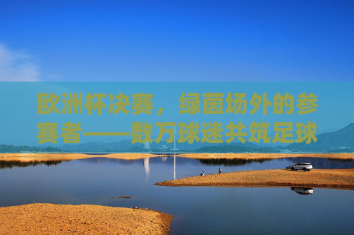 欧洲杯决赛,绿茵场外的参赛者——数万球迷共筑足球狂潮,欧洲杯决赛场外球迷共筑狂潮 欧洲杯决赛,绿茵场外的参赛者——数万球迷共筑足球狂潮,欧洲杯决赛场外球迷共筑狂潮