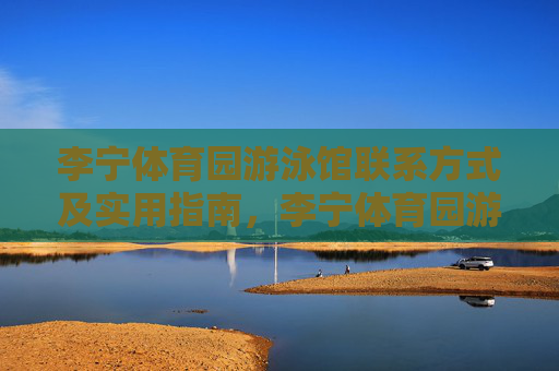 李宁体育园游泳馆联系方式及实用指南，李宁体育园游泳馆联系方式及实用指南