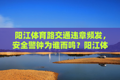 阳江体育路交通违章频发,安全警钟为谁而鸣?阳江体育路违章频发,安全警钟为谁鸣? 阳江体育路交通违章频发,安全警钟为谁而鸣?阳江体育路违章频发,安全警钟为谁鸣?
