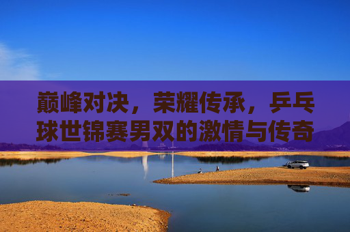 巅峰对决,荣耀传承,乒乓球世锦赛男双的激情与传奇,巅峰对决,荣耀传承,乒乓球世锦赛男双的激情与传奇 巅峰对决,荣耀传承,乒乓球世锦赛男双的激情与传奇,巅峰对决,荣耀传承,乒乓球世锦赛男双的激情与传奇