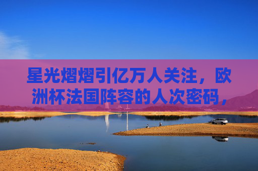 星光熠熠引亿万人关注,欧洲杯法国阵容的人次密码,欧洲杯法国阵容,星光熠熠的人次密码 星光熠熠引亿万人关注,欧洲杯法国阵容的人次密码,欧洲杯法国阵容,星光熠熠的人次密码