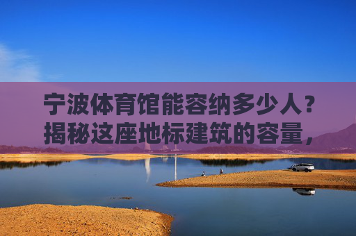 宁波体育馆能容纳多少人?揭秘这座地标建筑的容量,宁波体育馆容量揭秘 宁波体育馆能容纳多少人?揭秘这座地标建筑的容量,宁波体育馆容量揭秘