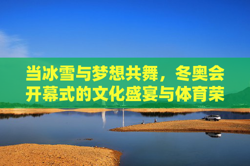 当冰雪与梦想共舞,冬奥会开幕式的文化盛宴与体育荣光,冰雪与梦想共舞,冬奥开幕的文化盛宴与体育荣光 当冰雪与梦想共舞,冬奥会开幕式的文化盛宴与体育荣光,冰雪与梦想共舞,冬奥开幕的文化盛宴与体育荣光