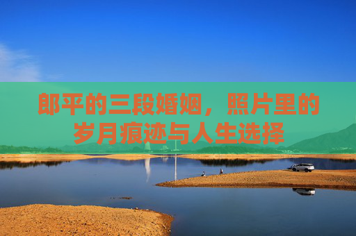 郎平的三段婚姻,照片里的岁月痕迹与人生选择 郎平的三段婚姻,照片里的岁月痕迹与人生选择