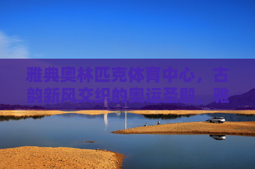 雅典奥林匹克体育中心，古韵新风交织的奥运圣殿，雅典奥林匹克体育中心，古韵新风交织的奥运圣殿