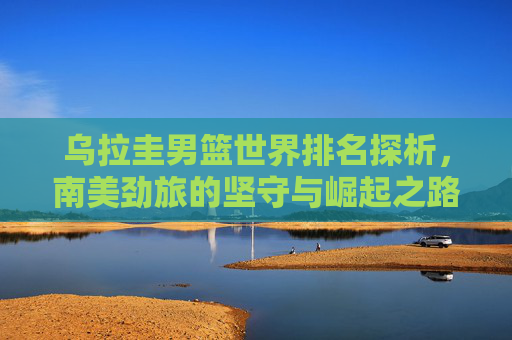 乌拉圭男篮世界排名探析，南美劲旅的坚守与崛起之路，乌拉圭男篮世界排名探析，南美劲旅的坚守与崛起