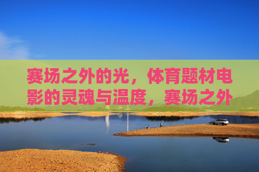 赛场之外的光，体育题材电影的灵魂与温度，赛场之外的光，体育电影的灵魂温度