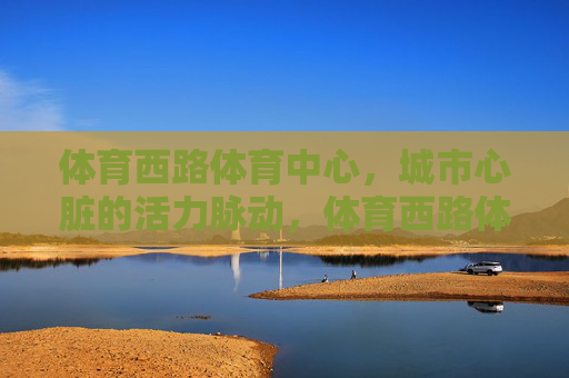 体育西路体育中心,城市心脏的活力脉动,体育西路体育中心,城市心脏的活力脉动 体育西路体育中心,城市心脏的活力脉动,体育西路体育中心,城市心脏的活力脉动