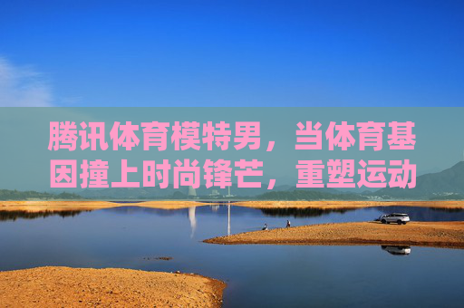 腾讯体育模特男,当体育基因撞上时尚锋芒,重塑运动传播新美学,体育基因×时尚锋芒,腾讯体育模特男重塑运动传播新美学 腾讯体育模特男,当体育基因撞上时尚锋芒,重塑运动传播新美学,体育基因×时尚锋芒,腾讯体育模特男重塑运动传播新美学