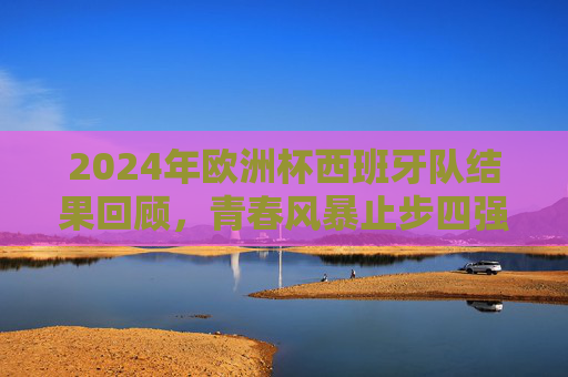 2024年欧洲杯西班牙队结果回顾，青春风暴止步四强，传控足球再展魅力，2024欧洲杯回顾，西班牙青春风暴止步四强，传控足球魅力再绽放