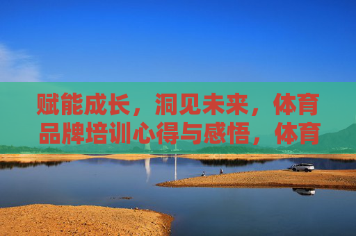 赋能成长，洞见未来，体育品牌培训心得与感悟，体育品牌培训，赋能成长，洞见未来