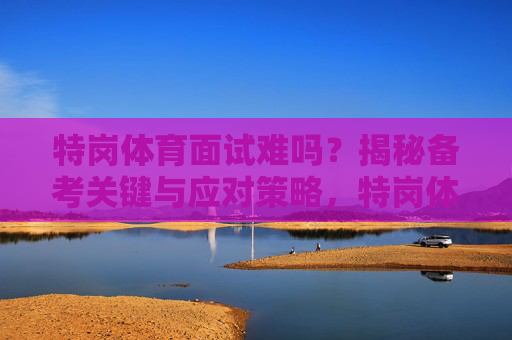 特岗体育面试难吗?揭秘备考关键与应对策略,特岗体育面试,难度揭秘与备考应对策略 特岗体育面试难吗?揭秘备考关键与应对策略,特岗体育面试,难度揭秘与备考应对策略