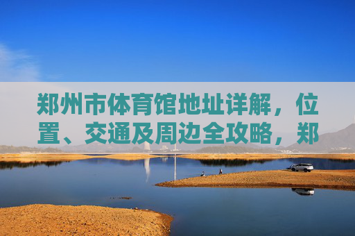 郑州市体育馆地址详解，位置、交通及周边全攻略，郑州市体育馆位置交通及周边全攻略