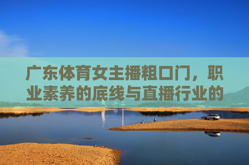 广东体育女主播粗口门，职业素养的底线与直播行业的边界，广东体育女主播粗口门，职业素养底线与直播行业边界