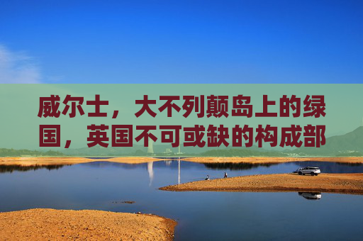 威尔士，大不列颠岛上的绿国，英国不可或缺的构成部分，威尔士，大不列颠岛绿国与英国构成部分