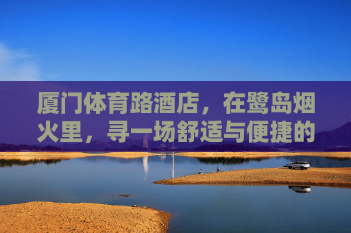 厦门体育路酒店，在鹭岛烟火里，寻一场舒适与便捷的邂逅，厦门体育路酒店，鹭岛烟火里的舒适邂逅