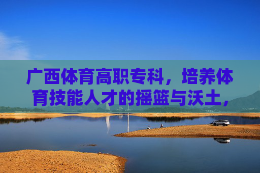广西体育高职专科，培养体育技能人才的摇篮与沃土，广西体育高职专科，体育技能人才的摇篮沃土