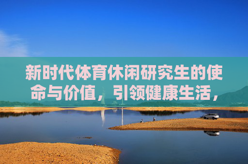 新时代体育休闲研究生的使命与价值，引领健康生活，赋能产业升级，新时代体育休闲研究生的使命与价值，引领健康生活 赋能产业升级
