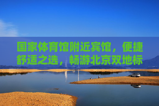 国家体育馆附近宾馆，便捷舒适之选，畅游北京双地标，国家体育馆附近宾馆，便捷舒适畅游北京双地标