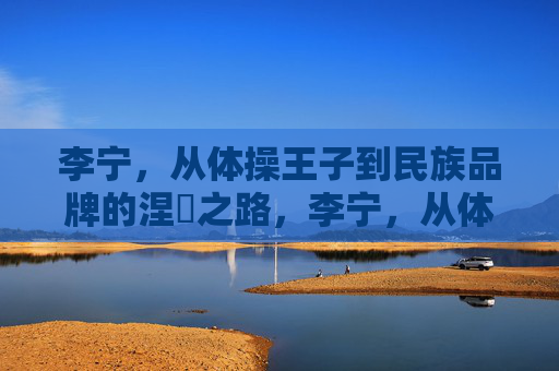李宁,从体操王子到民族品牌的涅槃之路,李宁,从体操王子到民族品牌的涅槃之路 李宁,从体操王子到民族品牌的涅槃之路,李宁,从体操王子到民族品牌的涅槃之路