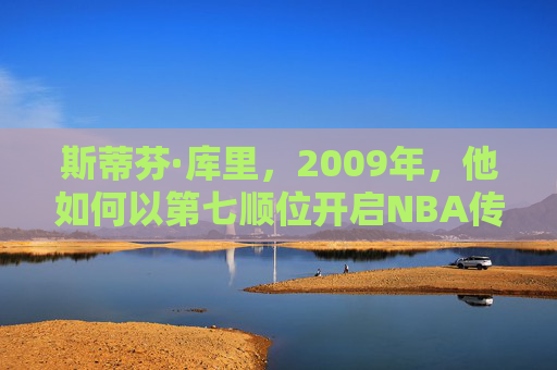斯蒂芬·库里，2009年，他如何以第七顺位开启NBA传奇？2009年，库里以第七顺位开启NBA传奇