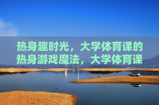 热身趣时光，大学体育课的热身游戏魔法，大学体育课热身游戏的魔法趣时光