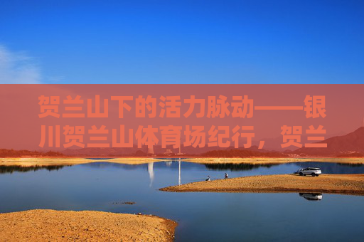 贺兰山下的活力脉动——银川贺兰山体育场纪行，贺兰山下的活力脉动——银川贺兰山体育场纪行