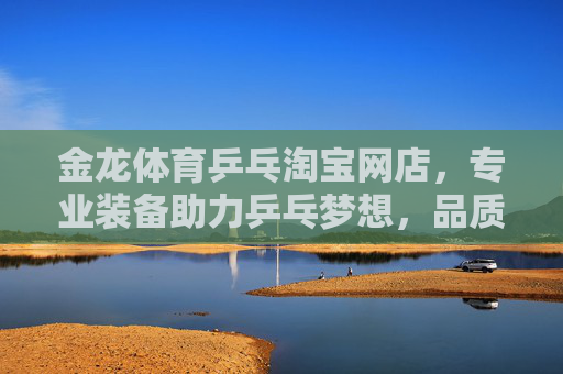 金龙体育乒乓淘宝网店，专业装备助力乒乓梦想，品质服务赢得口碑，金龙体育乒乓，专业装备助梦，品质服务赢口碑