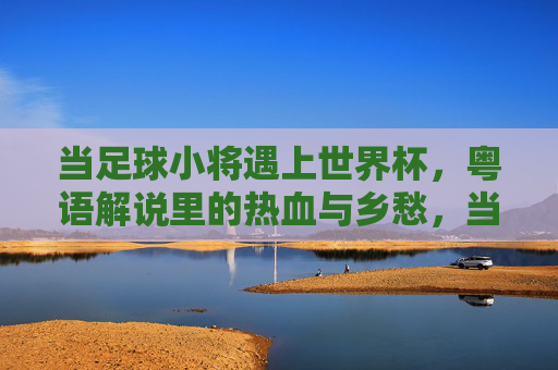 当足球小将遇上世界杯，粤语解说里的热血与乡愁，当足球小将遇上世界杯，粤语解说里的热血与乡愁