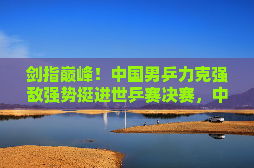 剑指巅峰！中国男乒力克强敌强势挺进世乒赛决赛，中国男乒力克强敌强势挺进世乒赛决赛