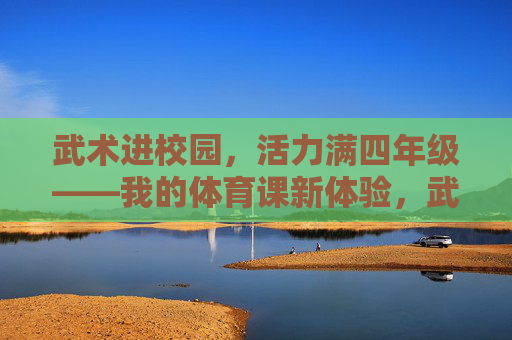武术进校园，活力满四年级——我的体育课新体验，武术进校园，活力满四年级——体育课新体验