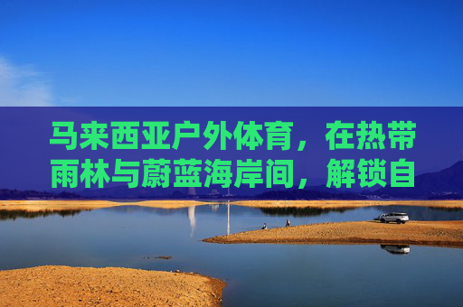 马来西亚户外体育，在热带雨林与蔚蓝海岸间，解锁自然运动的极致魅力，马来西亚户外体育，雨林海岸间，解锁自然运动极致魅力