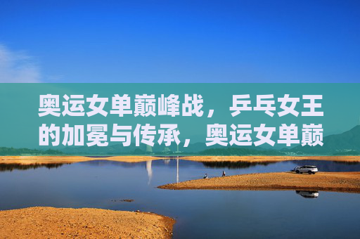 奥运女单巅峰战,乒乓女王的加冕与传承,奥运女单巅峰战,乒乓女王的加冕与传承 奥运女单巅峰战,乒乓女王的加冕与传承,奥运女单巅峰战,乒乓女王的加冕与传承