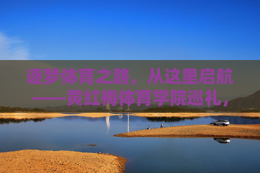 逐梦体育之路，从这里启航——黄红梅体育学院巡礼，逐梦启航，黄红梅体育学院巡礼